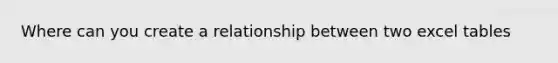 Where can you create a relationship between two excel tables