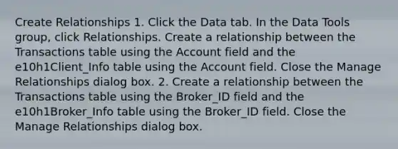 Create Relationships 1. Click the Data tab. In the Data Tools group, click Relationships. Create a relationship between the Transactions table using the Account field and the e10h1Client_Info table using the Account field. Close the Manage Relationships dialog box. 2. Create a relationship between the Transactions table using the Broker_ID field and the e10h1Broker_Info table using the Broker_ID field. Close the Manage Relationships dialog box.