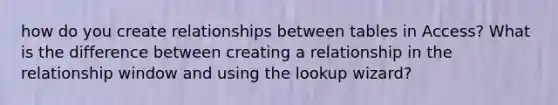 how do you create relationships between tables in Access? What is the difference between creating a relationship in the relationship window and using the lookup wizard?