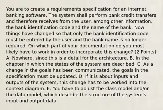 You are to create a requirements specification for an internet banking software. The system shall perform bank credit transfers and therefore receives from the user, among other information, the bank identification code and the name of the bank. Now things have changed so that only the bank identification code must be entered by the user and the bank name is no longer required. On which part of your documentation do you most likely have to work in order to incorporate this change? (2 Points) A. Nowhere, since this is a detail for the architecture. B. In the chapter in which the states of the system are described. C. As a change in the goals has been communicated, the goals in the specification must be updated. D. If it is about inputs and outputs of the system, this change has to be worked into the context diagram. E. You have to adjust the class model and/or the data model, which describe the structure of the system's input and output data.