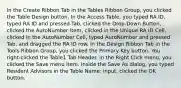 In the Create Ribbon Tab in the Tables Ribbon Group, you clicked the Table Design button. In the Access Table, you typed RA ID, typed RA ID and pressed Tab, clicked the Drop-Down Button, clicked the AutoNumber Item, clicked in the Unique RA ID Cell, clicked in the AutoNumber Cell, typed AutoNumber and pressed Tab, and dragged the RA ID row. In the Design Ribbon Tab in the Tools Ribbon Group, you clicked the Primary Key button. You right-clicked the Table1 Tab Header. In the Right Click menu, you clicked the Save menu item. Inside the Save As dialog, you typed Resident Advisors in the Table Name: input, clicked the OK button.