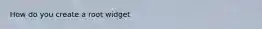 How do you create a root widget