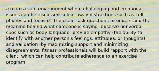 -create a safe environment where challenging and emotional issues can be discussed. -clear away distractions such as cell phones and focus on the client -ask questions to understand the meaning behind what someone is saying -observe nonverbal cues such as body language -provide empathy (the ability to identify with another person's feelings, attitudes, or thoughts) and validation -by maximizing support and minimizing disagreements, fitness professionals will build rapport with the client, which can help contribute adherence to an exercise program