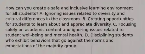 How can you create a safe and inclusive learning environment for all students? A. Ignoring issues related to diversity and cultural differences in the classroom. B. Creating opportunities for students to learn about and appreciate diversity. C. Focusing solely on academic content and ignoring issues related to student well-being and mental health. D. Disciplining students who exhibit behaviors that go against the norms and expectations of the majority group.