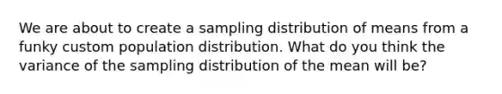 We are about to create a sampling distribution of means from a funky custom population distribution. What do you think the variance of the sampling distribution of the mean will be?