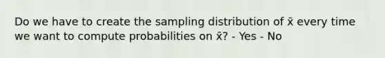 Do we have to create the sampling distribution of x̄ every time we want to compute probabilities on x̄? - Yes - No