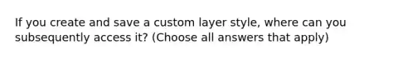 If you create and save a custom layer style, where can you subsequently access it? (Choose all answers that apply)