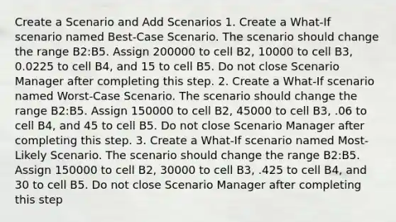 Create a Scenario and Add Scenarios 1. Create a What-If scenario named ​Best-Case Scenario​. The scenario should change the range ​B2:B5​. Assign ​200000​ to cell ​B2​, ​10000​ to cell ​B3​, ​0.0225​ to cell ​B4​, and ​15​ to cell ​B5​. Do not close Scenario Manager after completing this step. 2. Create a What-If scenario named ​Worst-Case Scenario. The scenario should change the range B2:B5. Assign 150000 to cell B2, 45000 to cell B3, .06 to cell B4, and 45 to cell B5. Do not close Scenario Manager after completing this step. 3. Create a What-If scenario named Most-Likely Scenario. The scenario should change the range B2:B5. Assign 150000 to cell B2, 30000 to cell B3, ​.425 to cell B4, and 30 to cell B5. Do not close Scenario Manager after completing this step