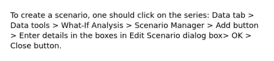 To create a scenario, one should click on the series: Data tab > Data tools > What-If Analysis > Scenario Manager > Add button > Enter details in the boxes in Edit Scenario dialog box> OK > Close button.