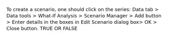 To create a scenario, one should click on the series: Data tab > Data tools > What-If Analysis > Scenario Manager > Add button > Enter details in the boxes in Edit Scenario dialog box> OK > Close button. TRUE OR FALSE