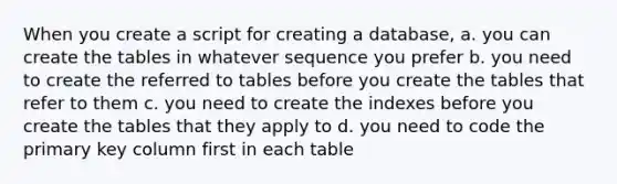 When you create a script for creating a database, a. you can create the tables in whatever sequence you prefer b. you need to create the referred to tables before you create the tables that refer to them c. you need to create the indexes before you create the tables that they apply to d. you need to code the primary key column first in each table