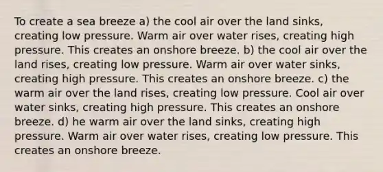 To create a sea breeze a) the cool air over the land sinks, creating low pressure. Warm air over water rises, creating high pressure. This creates an onshore breeze. b) the cool air over the land rises, creating low pressure. Warm air over water sinks, creating high pressure. This creates an onshore breeze. c) the warm air over the land rises, creating low pressure. Cool air over water sinks, creating high pressure. This creates an onshore breeze. d) he warm air over the land sinks, creating high pressure. Warm air over water rises, creating low pressure. This creates an onshore breeze.