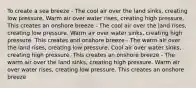 To create a sea breeze - The cool air over the land sinks, creating low pressure. Warm air over water rises, creating high pressure. This creates an onshore breeze - The cool air over the land rises, creating low pressure. Warm air over water sinks, creating high pressure. This creates and onshore breeze - The warm air over the land rises, creating low pressure. Cool air over water sinks, creating high pressure. This creates an onshore breeze - The warm air over the land sinks, creating high pressure. Warm air over water rises, creating low pressure. This creates an onshore breeze