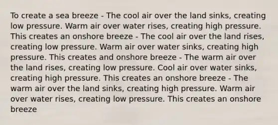 To create a sea breeze - The cool air over the land sinks, creating low pressure. Warm air over water rises, creating high pressure. This creates an onshore breeze - The cool air over the land rises, creating low pressure. Warm air over water sinks, creating high pressure. This creates and onshore breeze - The warm air over the land rises, creating low pressure. Cool air over water sinks, creating high pressure. This creates an onshore breeze - The warm air over the land sinks, creating high pressure. Warm air over water rises, creating low pressure. This creates an onshore breeze