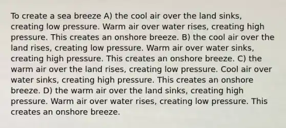 To create a sea breeze A) the cool air over the land sinks, creating low pressure. Warm air over water rises, creating high pressure. This creates an onshore breeze. B) the cool air over the land rises, creating low pressure. Warm air over water sinks, creating high pressure. This creates an onshore breeze. C) the warm air over the land rises, creating low pressure. Cool air over water sinks, creating high pressure. This creates an onshore breeze. D) the warm air over the land sinks, creating high pressure. Warm air over water rises, creating low pressure. This creates an onshore breeze.