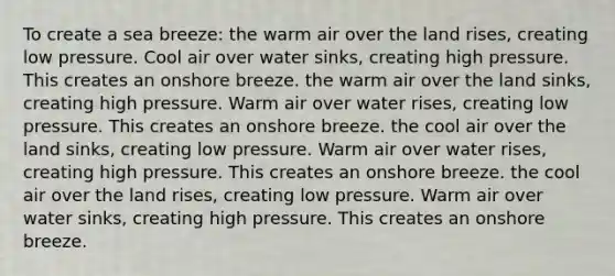 To create a sea breeze: the warm air over the land rises, creating low pressure. Cool air over water sinks, creating high pressure. This creates an onshore breeze. the warm air over the land sinks, creating high pressure. Warm air over water rises, creating low pressure. This creates an onshore breeze. the cool air over the land sinks, creating low pressure. Warm air over water rises, creating high pressure. This creates an onshore breeze. the cool air over the land rises, creating low pressure. Warm air over water sinks, creating high pressure. This creates an onshore breeze.