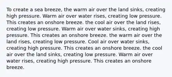 To create a sea breeze, the warm air over the land sinks, creating high pressure. Warm air over water rises, creating low pressure. This creates an onshore breeze. the cool air over the land rises, creating low pressure. Warm air over water sinks, creating high pressure. This creates an onshore breeze. the warm air over the land rises, creating low pressure. Cool air over water sinks, creating high pressure. This creates an onshore breeze. the cool air over the land sinks, creating low pressure. Warm air over water rises, creating high pressure. This creates an onshore breeze.