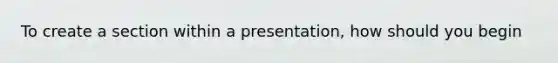 To create a section within a presentation, how should you begin