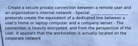 - Create a secure private connection between a remote user and an organization's internal network - Special _____ ______ _______ protocols create the equivalent of a dedicated line between a user's home or laptop computer and a company server - The connection is heavily encrypted, and from the perspective of the user, it appears that the workstation is actually located on the corporate network