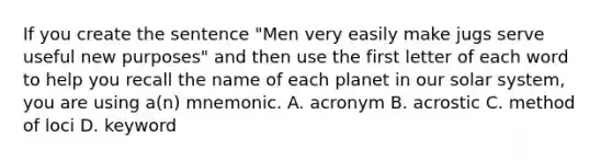 If you create the sentence "Men very easily make jugs serve useful new purposes" and then use the first letter of each word to help you recall the name of each planet in our solar system, you are using a(n) mnemonic. A. acronym B. acrostic C. method of loci D. keyword