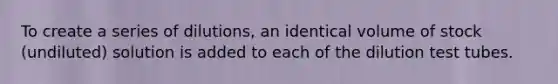 To create a series of dilutions, an identical volume of stock (undiluted) solution is added to each of the dilution test tubes.