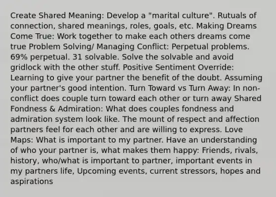 Create Shared Meaning: Develop a "marital culture". Rutuals of connection, shared meanings, roles, goals, etc. Making Dreams Come True: Work together to make each others dreams come true Problem Solving/ Managing Conflict: Perpetual problems. 69% perpetual. 31 solvable. Solve the solvable and avoid gridlock with the other stuff. Positive Sentiment Override: Learning to give your partner the benefit of the doubt. Assuming your partner's good intention. Turn Toward vs Turn Away: In non-conflict does couple turn toward each other or turn away Shared Fondness & Admiration: What does couples fondness and admiration system look like. The mount of respect and affection partners feel for each other and are willing to express. Love Maps: What is important to my partner. Have an understanding of who your partner is, what makes them happy: Friends, rivals, history, who/what is important to partner, important events in my partners life, Upcoming events, current stressors, hopes and aspirations