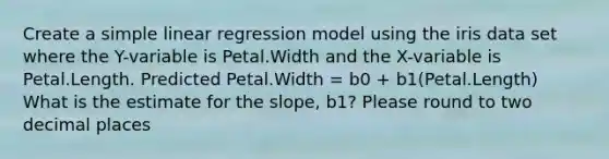 Create a simple linear regression model using the iris data set where the Y-variable is Petal.Width and the X-variable is Petal.Length. Predicted Petal.Width = b0 + b1(Petal.Length) What is the estimate for the slope, b1? Please round to two decimal places