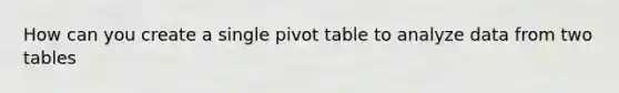 How can you create a single pivot table to analyze data from two tables