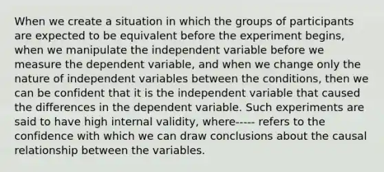 When we create a situation in which the groups of participants are expected to be equivalent before the experiment begins, when we manipulate the independent variable before we measure the dependent variable, and when we change only the nature of independent variables between the conditions, then we can be confident that it is the independent variable that caused the differences in the dependent variable. Such experiments are said to have high internal validity, where----- refers to the confidence with which we can draw conclusions about the causal relationship between the variables.