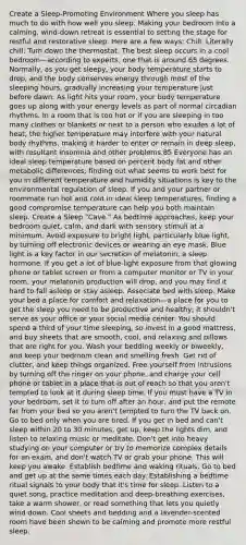 Create a Sleep-Promoting Environment Where you sleep has much to do with how well you sleep. Making your bedroom into a calming, wind-down retreat is essential to setting the stage for restful and restorative sleep. Here are a few ways: Chill. Literally chill: Turn down the thermostat. The best sleep occurs in a cool bedroom—according to experts, one that is around 65 degrees. Normally, as you get sleepy, your body temperature starts to drop, and the body conserves energy through most of the sleeping hours, gradually increasing your temperature just before dawn. As light hits your room, your body temperature goes up along with your energy levels as part of normal circadian rhythms. In a room that is too hot or if you are sleeping in too many clothes or blankets or next to a person who exudes a lot of heat, the higher temperature may interfere with your natural body rhythms, making it harder to enter or remain in deep sleep, with resultant insomnia and other problems.85 Everyone has an ideal sleep temperature based on percent body fat and other metabolic differences; finding out what seems to work best for you in different temperature and humidity situations is key to the environmental regulation of sleep. If you and your partner or roommate run hot and cold in ideal sleep temperatures, finding a good compromise temperature can help you both maintain sleep. Create a Sleep "Cave." As bedtime approaches, keep your bedroom quiet, calm, and dark with sensory stimuli at a minimum. Avoid exposure to bright light, particularly blue light, by turning off electronic devices or wearing an eye mask. Blue light is a key factor in our secretion of melatonin, a sleep hormone. If you get a lot of blue-light exposure from that glowing phone or tablet screen or from a computer monitor or TV in your room, your melatonin production will drop, and you may find it hard to fall asleep or stay asleep. Associate bed with sleep. Make your bed a place for comfort and relaxation—a place for you to get the sleep you need to be productive and healthy; it shouldn't serve as your office or your social media center. You should spend a third of your time sleeping, so invest in a good mattress, and buy sheets that are smooth, cool, and relaxing and pillows that are right for you. Wash your bedding weekly or biweekly, and keep your bedroom clean and smelling fresh. Get rid of clutter, and keep things organized. Free yourself from intrusions by turning off the ringer on your phone, and charge your cell phone or tablet in a place that is out of reach so that you aren't tempted to look at it during sleep time. If you must have a TV in your bedroom, set it to turn off after an hour, and put the remote far from your bed so you aren't tempted to turn the TV back on. Go to bed only when you are tired. If you get in bed and can't sleep within 20 to 30 minutes, get up, keep the lights dim, and listen to relaxing music or meditate. Don't get into heavy studying on your computer or try to memorize complex details for an exam, and don't watch TV or grab your phone. This will keep you awake. Establish bedtime and waking rituals. Go to bed and get up at the same times each day. Establishing a bedtime ritual signals to your body that it's time for sleep. Listen to a quiet song, practice meditation and deep-breathing exercises, take a warm shower, or read something that lets you quietly wind down. Cool sheets and bedding and a lavender-scented room have been shown to be calming and promote more restful sleep.