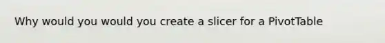 Why would you would you create a slicer for a PivotTable