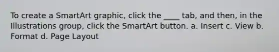 To create a SmartArt graphic, click the ____ tab, and then, in the Illustrations group, click the SmartArt button. a. Insert c. View b. Format d. Page Layout