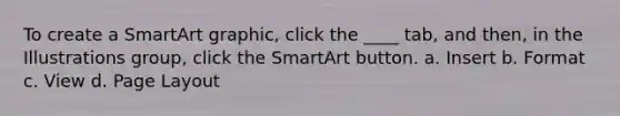 To create a SmartArt graphic, click the ____ tab, and then, in the Illustrations group, click the SmartArt button. a. Insert b. Format c. View d. Page Layout