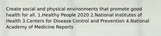 Create social and physical environments that promote good health for all. 1.Healthy People 2020 2.National Institutes of Health 3.Centers for Disease Control and Prevention 4.National Academy of Medicine Reports