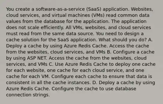 You create a software-as-a-service (SaaS) application. Websites, cloud services, and virtual machines (VMs) read common data values from the database for the application. The application does not scale efficiently. All VMs, websites, and cloud services must read from the same data source. You need to design a cache solution for the SaaS application. What should you do? A. Deploy a cache by using Azure Redis Cache. Access the cache from the websites, cloud services, and VMs B. Configure a cache by using ASP NET. Access the cache from the websites, cloud services, and VMs C. Use Azure Redis Cache to deploy one cache for each website, one cache for each cloud service, and one cache for each VM. Configure each cache to ensure that data is consistent in all the cache instances. D. Deploy a cache by using Azure Redis Cache. Configure the cache to use database connection strings.