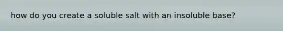 how do you create a soluble salt with an insoluble base?