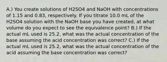 A.) You create solutions of H2SO4 and NaOH with concentrations of 1.15 and 0.83, respectively. If you titrate 10.0 mL of the H2SO4 solution with the NaOH base you have created, at what volume do you expect to see the equivalence point? B.) If the actual mL used is 25.2, what was the actual concentration of the base assuming the acid concentration was correct? C.) If the actual mL used is 25.2, what was the actual concentration of the acid assuming the base concentration was correct?