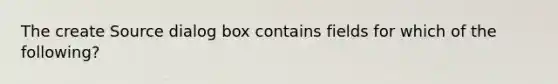 The create Source dialog box contains fields for which of the following?