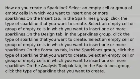 How do you create a Sparkline? Select an empty cell or group of empty cells in which you want to insert one or more sparklines.On the Insert tab, in the Sparklines group, click the type of sparkline that you want to create. Select an empty cell or group of empty cells in which you want to insert one or more sparklines.On the Design tab, in the Sparklines group, click the type of sparkline that you want to create. Select an empty cell or group of empty cells in which you want to insert one or more sparklines.On the Formulas tab, in the Sparklines group, click the type of sparkline that you want to create. Select an empty cell or group of empty cells in which you want to insert one or more sparklines.On the Analysis Toolpak tab, in the Sparklines group, click the type of sparkline that you want to create.