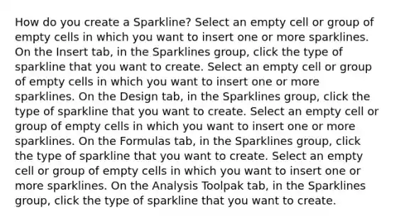 How do you create a Sparkline? Select an empty cell or group of empty cells in which you want to insert one or more sparklines. On the Insert tab, in the Sparklines group, click the type of sparkline that you want to create. Select an empty cell or group of empty cells in which you want to insert one or more sparklines. On the Design tab, in the Sparklines group, click the type of sparkline that you want to create. Select an empty cell or group of empty cells in which you want to insert one or more sparklines. On the Formulas tab, in the Sparklines group, click the type of sparkline that you want to create. Select an empty cell or group of empty cells in which you want to insert one or more sparklines. On the Analysis Toolpak tab, in the Sparklines group, click the type of sparkline that you want to create.