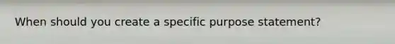 When should you create a specific purpose statement?
