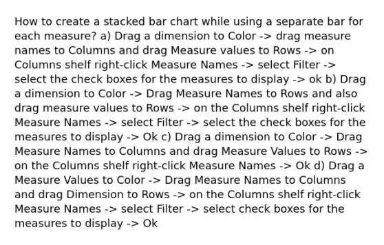 How to create a stacked bar chart while using a separate bar for each measure? a) Drag a dimension to Color -> drag measure names to Columns and drag Measure values to Rows -> on Columns shelf right-click Measure Names -> select Filter -> select the check boxes for the measures to display -> ok b) Drag a dimension to Color -> Drag Measure Names to Rows and also drag measure values to Rows -> on the Columns shelf right-click Measure Names -> select Filter -> select the check boxes for the measures to display -> Ok c) Drag a dimension to Color -> Drag Measure Names to Columns and drag Measure Values to Rows -> on the Columns shelf right-click Measure Names -> Ok d) Drag a Measure Values to Color -> Drag Measure Names to Columns and drag Dimension to Rows -> on the Columns shelf right-click Measure Names -> select Filter -> select check boxes for the measures to display -> Ok