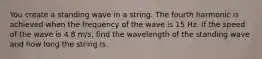 You create a standing wave in a string. The fourth harmonic is achieved when the frequency of the wave is 15 Hz. If the speed of the wave is 4.8 m/s, find the wavelength of the standing wave and how long the string is.