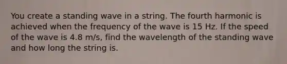 You create a standing wave in a string. The fourth harmonic is achieved when the frequency of the wave is 15 Hz. If the speed of the wave is 4.8 m/s, find the wavelength of the standing wave and how long the string is.