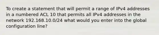 To create a statement that will permit a range of IPv4 addresses in a numbered ACL 10 that permits all IPv4 addresses in the network 192.168.10.0/24 what would you enter into the global configuration line?