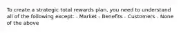 To create a strategic total rewards plan, you need to understand all of the following except: - Market - Benefits - Customers - None of the above