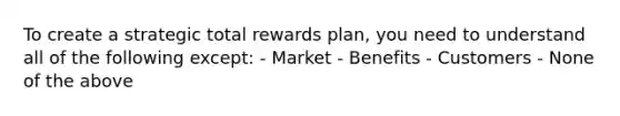 To create a strategic total rewards plan, you need to understand all of the following except: - Market - Benefits - Customers - None of the above