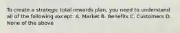 To create a strategic total rewards plan, you need to understand all of the following except: A. Market B. Benefits C. Customers D. None of the above