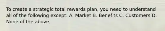 To create a strategic total rewards plan, you need to understand all of the following except: A. Market B. Benefits C. Customers D. None of the above