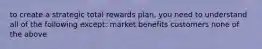 to create a strategic total rewards plan, you need to understand all of the following except: market benefits customers none of the above